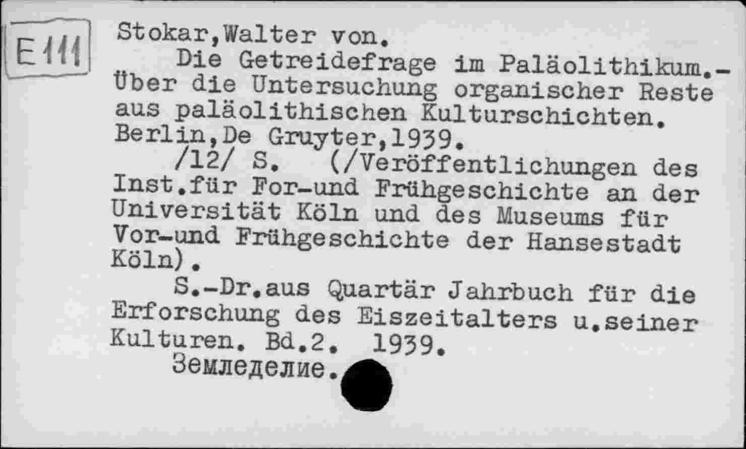 ﻿El«
Stokar,Walter von.
Die Getreidefrage im Paläolithikum.-Uber die Untersuchung organischer Reste aus paläolithischen Kulturschichten. Berlin,De Gruyter,1939.
/12/ S. (/Veröffentlichungen des Inst.für For-und Frühgeschichte an der Universität Köln und des Museums für Vor-und Frühgeschichte der Hansestadt Köln).
S.-Dr.aus Quartär Jahrbuch für die Erforschung des Eiszeitalters u,seiner Kulturen. Bd,2. 1939.
Земледелие.'